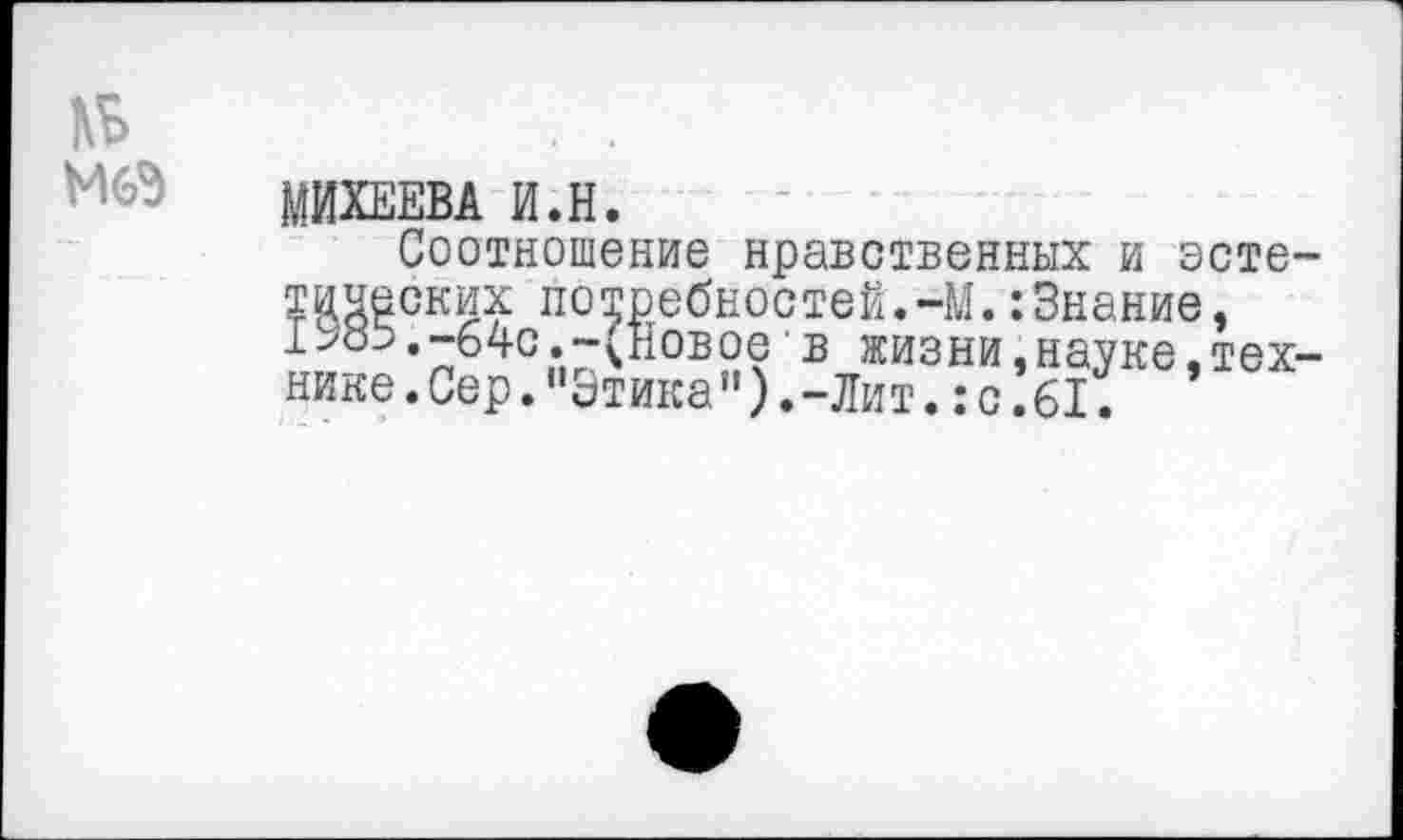 ﻿№
МИХЕЕВА И.Н.
Соотношение нравственных и эстетических потребностей.-М.:Знание, I ж.-64с .-(Новое в жизни,науке,технике.Сер."Этика").-Лит. :с.61.